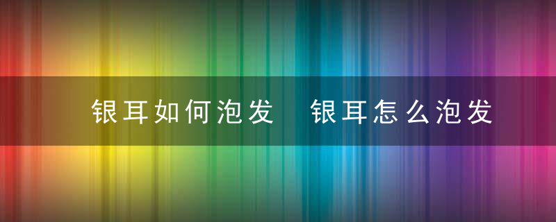 银耳如何泡发 银耳怎么泡发